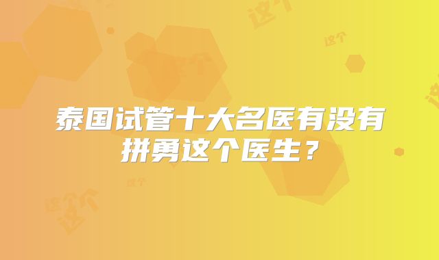 泰国试管十大名医有没有拼勇这个医生？