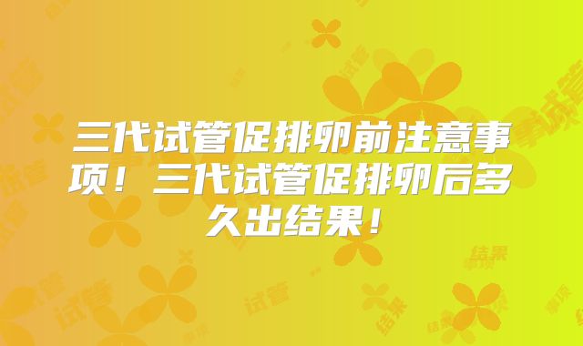 三代试管促排卵前注意事项！三代试管促排卵后多久出结果！