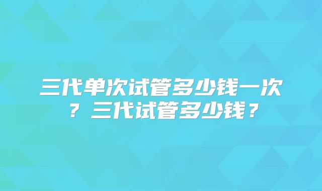 三代单次试管多少钱一次？三代试管多少钱？