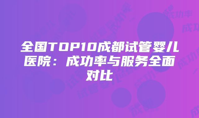 全国TOP10成都试管婴儿医院：成功率与服务全面对比