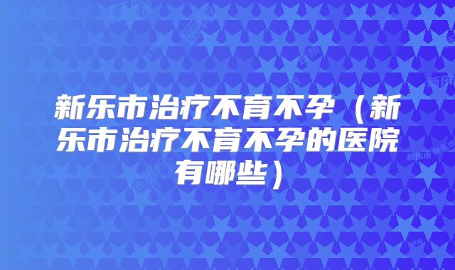 新乐市治疗不育不孕（新乐市治疗不育不孕的医院有哪些）