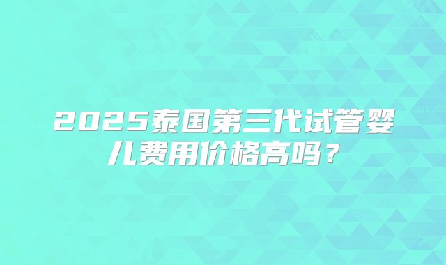 2025泰国第三代试管婴儿费用价格高吗?
