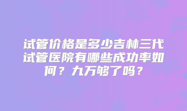 试管价格是多少吉林三代试管医院有哪些成功率如何？九万够了吗？