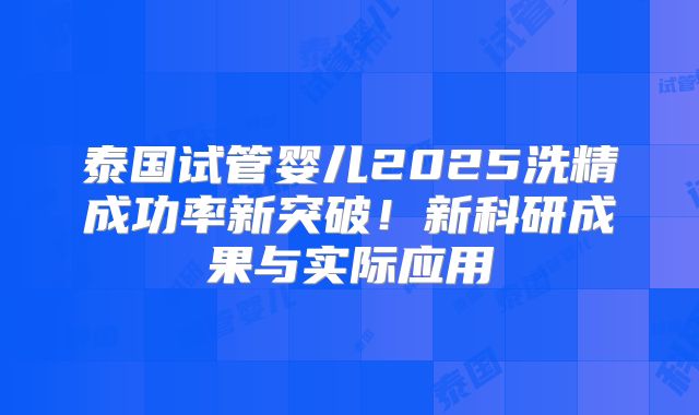 泰国试管婴儿2025洗精成功率新突破！新科研成果与实际应用