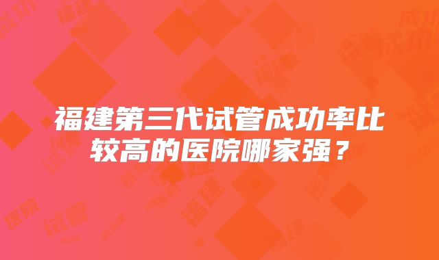 福建第三代试管成功率比较高的医院哪家强？
