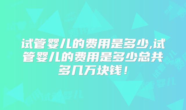 试管婴儿的费用是多少,试管婴儿的费用是多少总共多几万块钱！