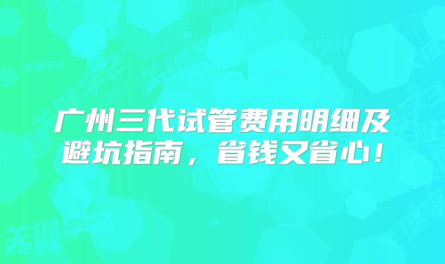 广州三代试管费用明细及避坑指南，省钱又省心！