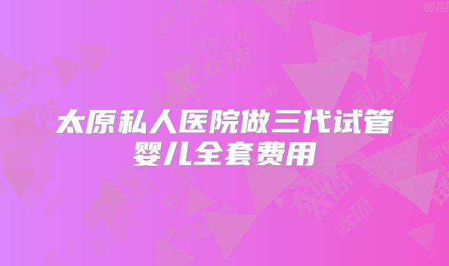 太原私人医院做三代试管婴儿全套费用