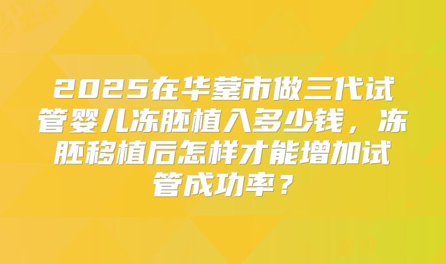 2025在华蓥市做三代试管婴儿冻胚植入多少钱,冻胚移植后怎样才能增加试管成功率?