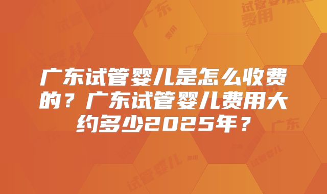 广东试管婴儿是怎么收费的？广东试管婴儿费用大约多少2025年？