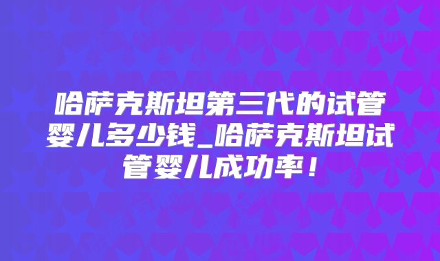 哈萨克斯坦第三代的试管婴儿多少钱_哈萨克斯坦试管婴儿成功率！
