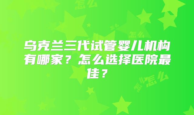 乌克兰三代试管婴儿机构有哪家？怎么选择医院最佳？