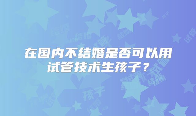 在国内不结婚是否可以用试管技术生孩子?