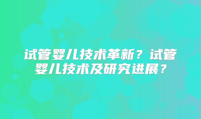试管婴儿技术革新？试管婴儿技术及研究进展？