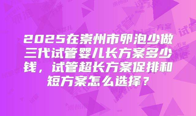 2025在崇州市卵泡少做三代试管婴儿长方案多少钱，试管超长方案促排和短方案怎么选择？