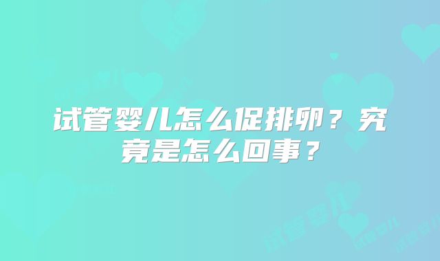 试管婴儿怎么促排卵？究竟是怎么回事？