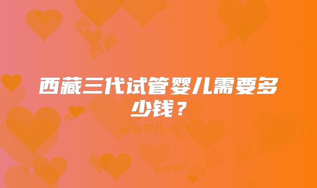 西藏三代试管婴儿需要多少钱？