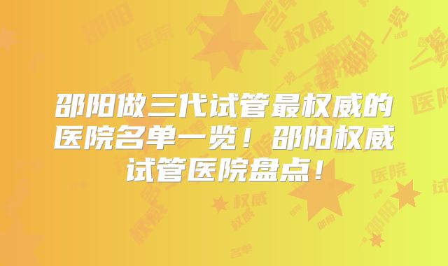 邵阳做三代试管最权威的医院名单一览！邵阳权威试管医院盘点！