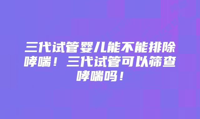 三代试管婴儿能不能排除哮喘！三代试管可以筛查哮喘吗！