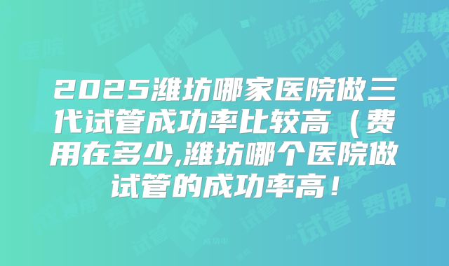 2025潍坊哪家医院做三代试管成功率比较高（费用在多少,潍坊哪个医院做试管的成功率高！