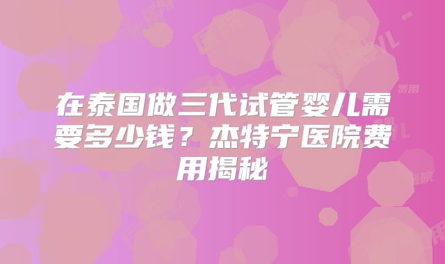 在泰国做三代试管婴儿需要多少钱？杰特宁医院费用揭秘