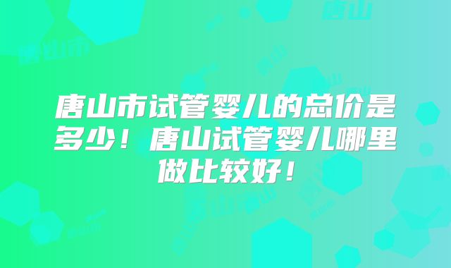 唐山市试管婴儿的总价是多少！唐山试管婴儿哪里做比较好！
