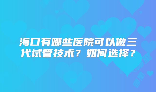 海口有哪些医院可以做三代试管技术？如何选择？