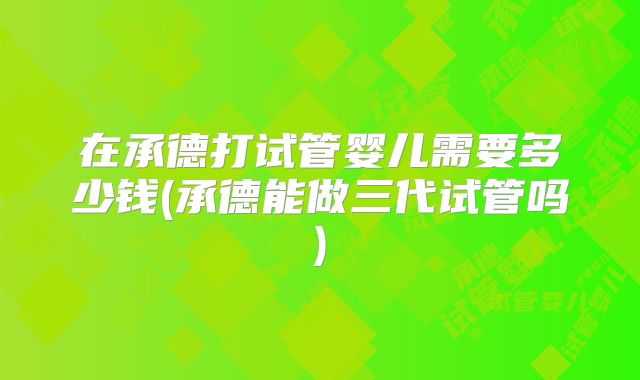 在承德打试管婴儿需要多少钱(承德能做三代试管吗)