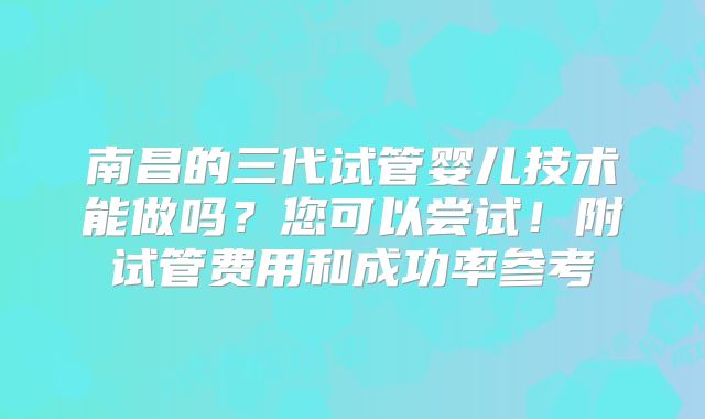 南昌的三代试管婴儿技术能做吗?您可以尝试!附试管费用和成功率参考