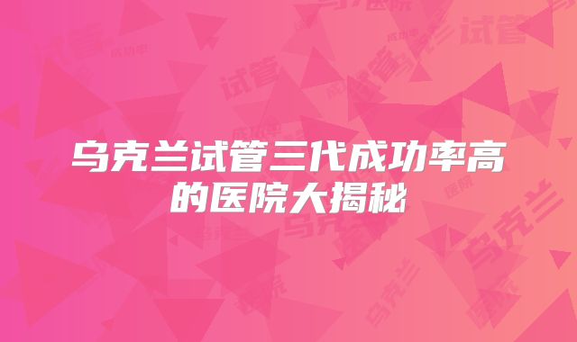 乌克兰试管三代成功率高的医院大揭秘