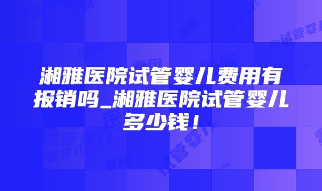 湘雅医院试管婴儿费用有报销吗_湘雅医院试管婴儿多少钱!