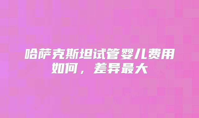 哈萨克斯坦试管婴儿费用如何，差异最大