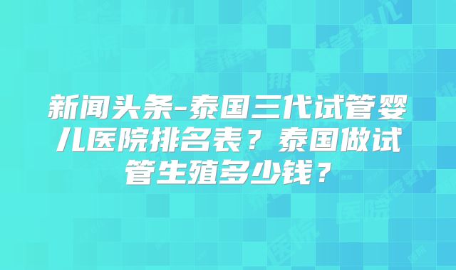 新闻头条-泰国三代试管婴儿医院排名表？泰国做试管生殖多少钱？