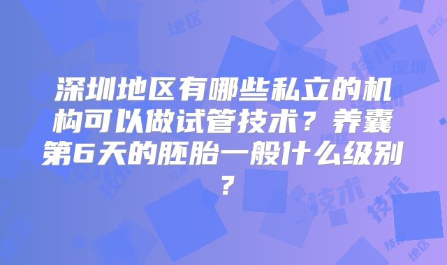 深圳地区有哪些私立的机构可以做试管技术？养囊第6天的胚胎一般什么级别？