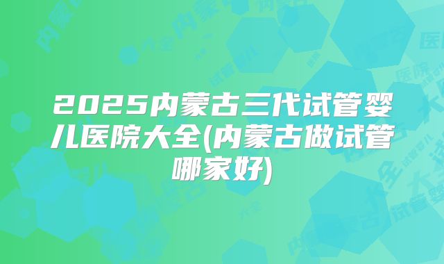 2025内蒙古三代试管婴儿医院大全(内蒙古做试管哪家好)