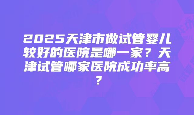 2025天津市做试管婴儿较好的医院是哪一家？天津试管哪家医院成功率高？