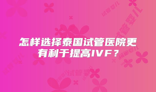 怎样选择泰国试管医院更有利于提高IVF？