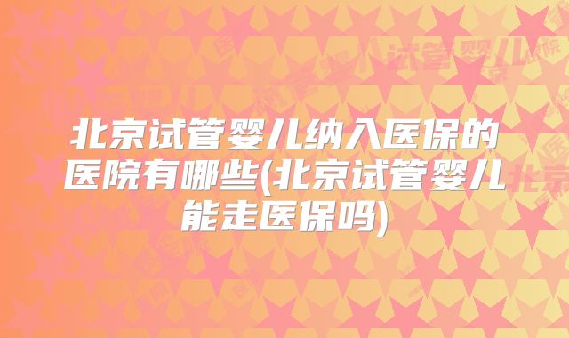 北京试管婴儿纳入医保的医院有哪些(北京试管婴儿能走医保吗)