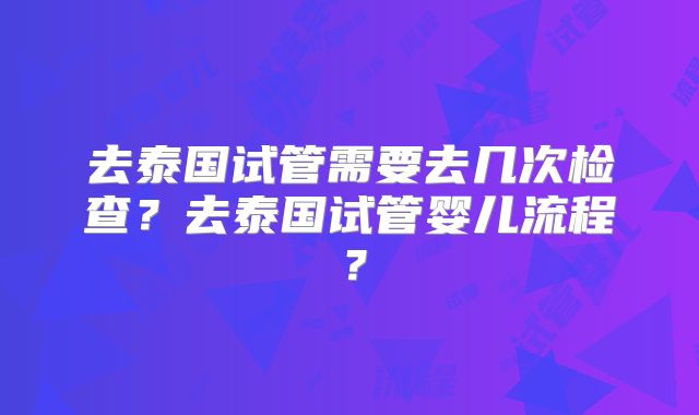 去泰国试管需要去几次检查？去泰国试管婴儿流程？