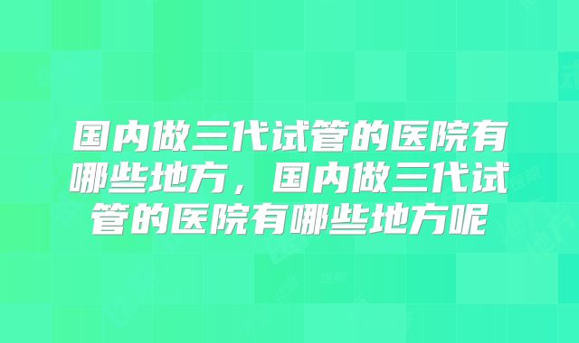 国内做三代试管的医院有哪些地方，国内做三代试管的医院有哪些地方呢