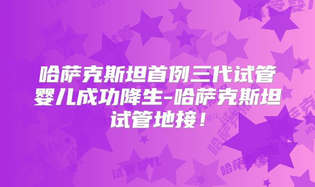 哈萨克斯坦首例三代试管婴儿成功降生-哈萨克斯坦试管地接！