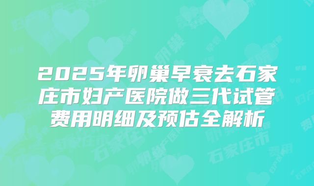 2025年卵巢早衰去石家庄市妇产医院做三代试管费用明细及预估全解析