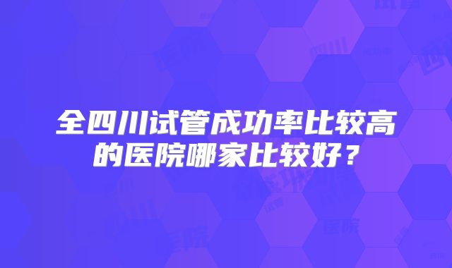 全四川试管成功率比较高的医院哪家比较好?