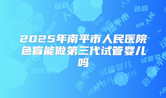 2025年南平市人民医院色盲能做第三代试管婴儿吗