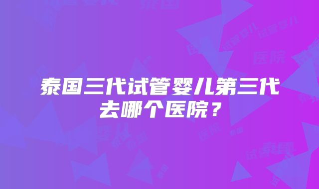 泰国三代试管婴儿第三代去哪个医院？
