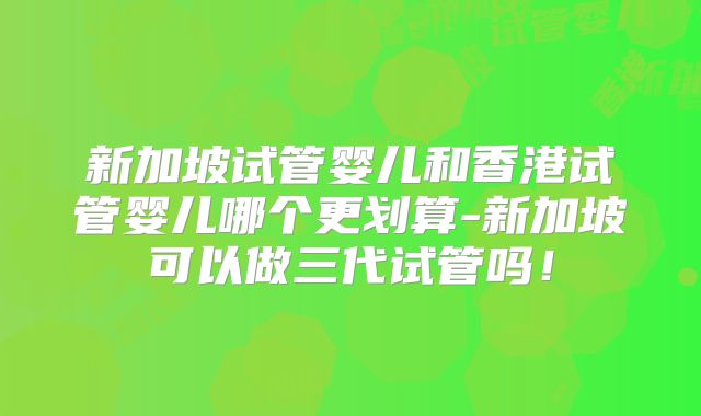 新加坡试管婴儿和香港试管婴儿哪个更划算-新加坡可以做三代试管吗！