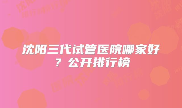 沈阳三代试管医院哪家好?公开排行榜