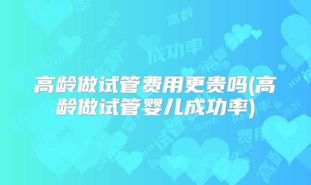 高龄做试管费用更贵吗(高龄做试管婴儿成功率)