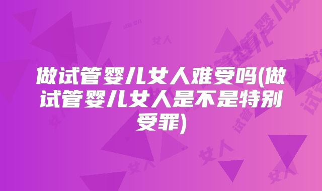 做试管婴儿女人难受吗(做试管婴儿女人是不是特别受罪)