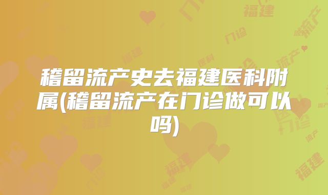 稽留流产史去福建医科附属(稽留流产在门诊做可以吗)